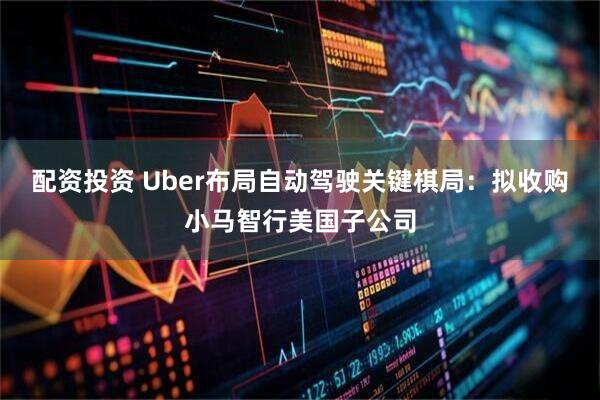 配资投资 Uber布局自动驾驶关键棋局：拟收购小马智行美国子公司