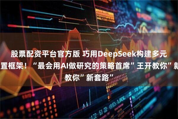 股票配资平台官方版 巧用DeepSeek构建多元资产配置框架！“最会用AI做研究的策略首席”王开教你”新套路”
