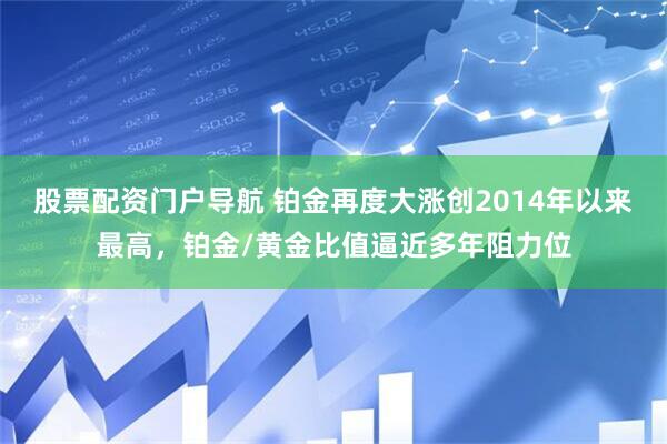 股票配资门户导航 铂金再度大涨创2014年以来最高，铂金/黄金比值逼近多年阻力位