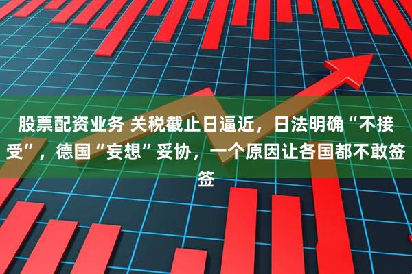 股票配资业务 关税截止日逼近，日法明确“不接受”，德国“妄想”妥协，一个原因让各国都不敢签