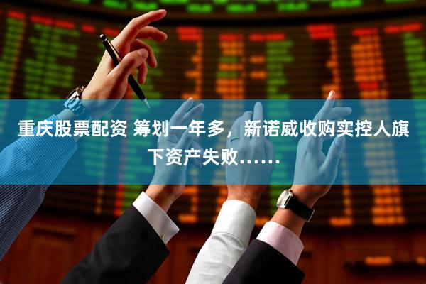 重庆股票配资 筹划一年多，新诺威收购实控人旗下资产失败……