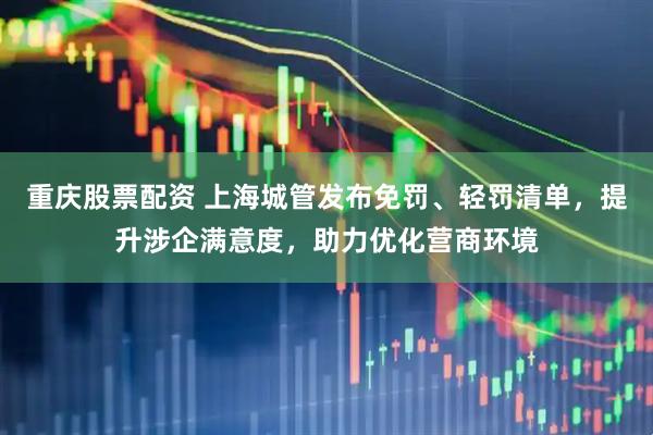 重庆股票配资 上海城管发布免罚、轻罚清单，提升涉企满意度，助力优化营商环境