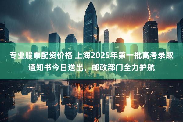 专业股票配资价格 上海2025年第一批高考录取通知书今日送出，邮政部门全力护航