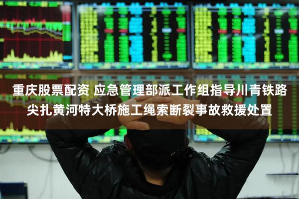 重庆股票配资 应急管理部派工作组指导川青铁路尖扎黄河特大桥施工绳索断裂事故救援处置