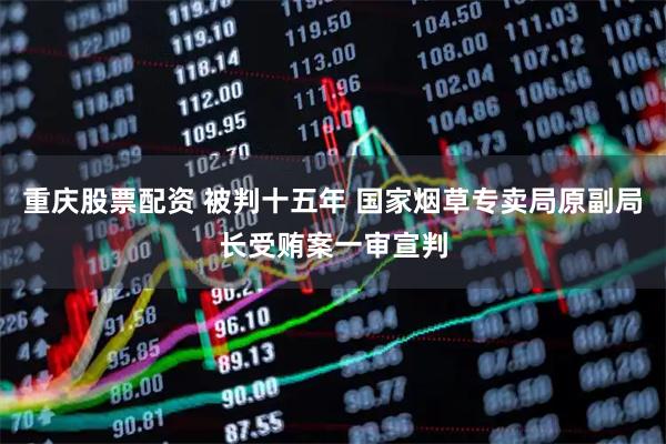 重庆股票配资 被判十五年 国家烟草专卖局原副局长受贿案一审宣判