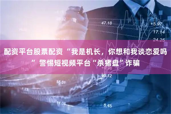 配资平台股票配资 “我是机长，你想和我谈恋爱吗” 警惕短视频平台“杀猪盘”诈骗