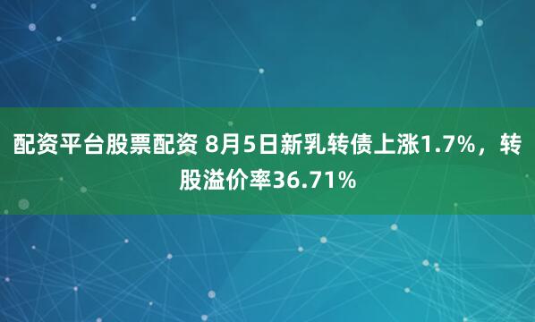 配资平台股票配资 8月5日新乳转债上涨1.7%，转股溢价率36.71%