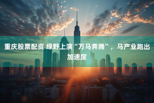 重庆股票配资 绿野上演“万马奔腾”，马产业跑出加速度