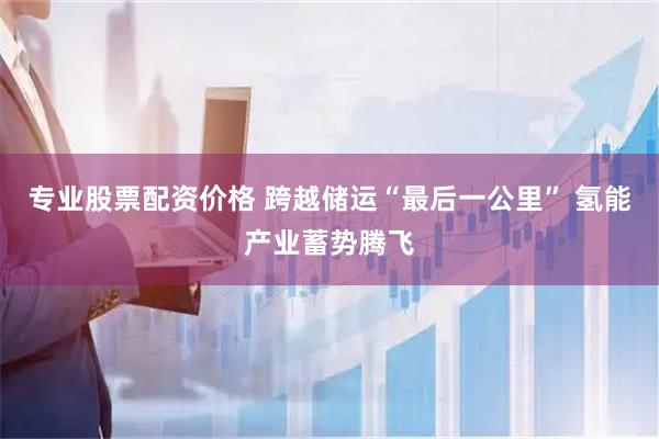 专业股票配资价格 跨越储运“最后一公里” 氢能产业蓄势腾飞
