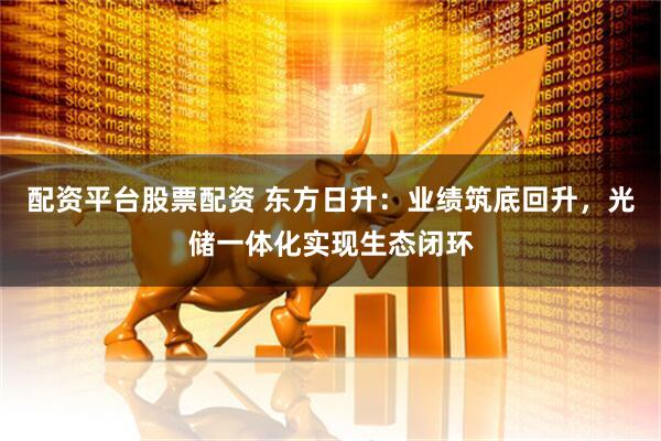 配资平台股票配资 东方日升：业绩筑底回升，光储一体化实现生态闭环