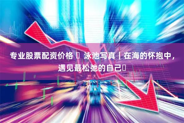 专业股票配资价格 ️泳池写真｜在海的怀抱中，遇见最松弛的自己️