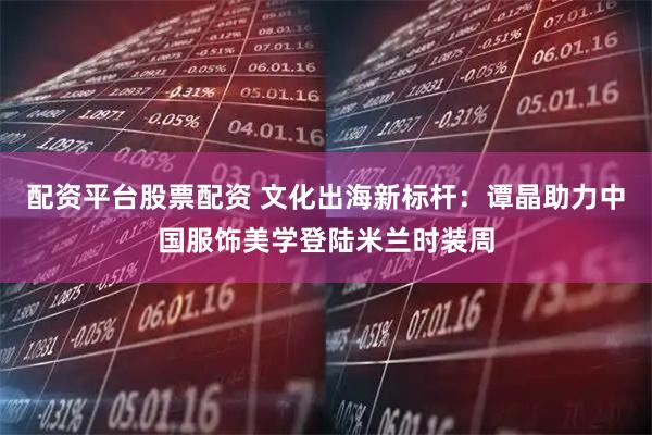 配资平台股票配资 文化出海新标杆：谭晶助力中国服饰美学登陆米兰时装周