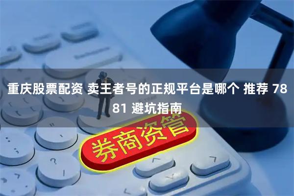 重庆股票配资 卖王者号的正规平台是哪个 推荐 7881 避坑指南