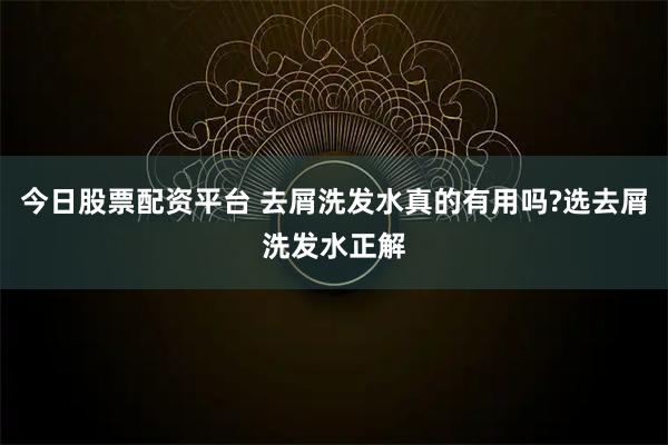 今日股票配资平台 去屑洗发水真的有用吗?选去屑洗发水正解