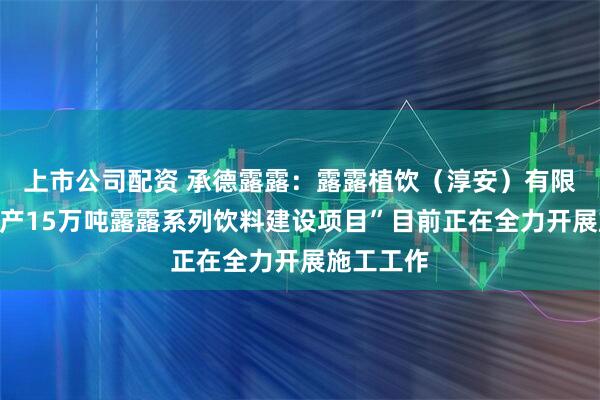 上市公司配资 承德露露：露露植饮（淳安）有限公司“年产15万吨露露系列饮料建设项目”目前正在全力开展施工工作