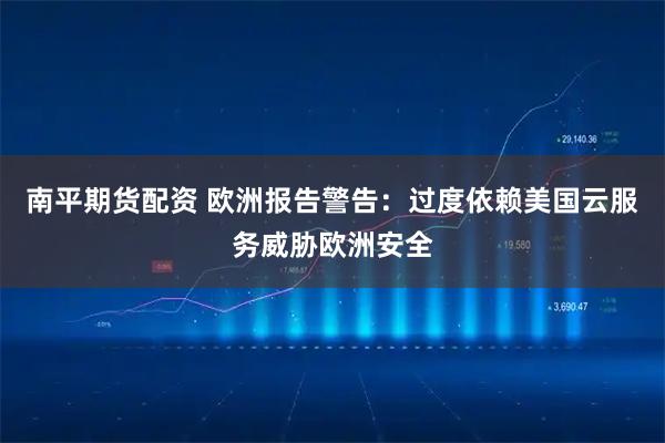 南平期货配资 欧洲报告警告：过度依赖美国云服务威胁欧洲安全