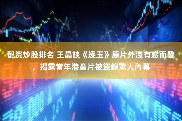 配资炒股排名 王晶談《逐玉》原片外洩有感而發，揭露當年港產片被盜錄驚人內幕