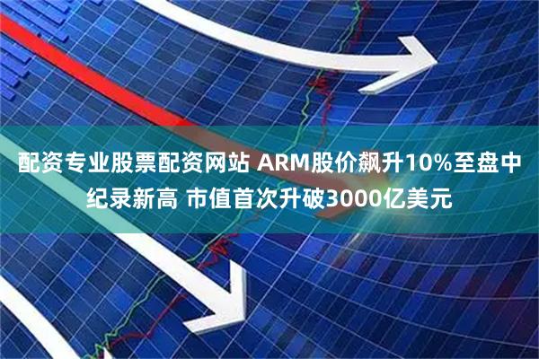 配资专业股票配资网站 ARM股价飙升10%至盘中纪录新高 市值首次升破3000亿美元