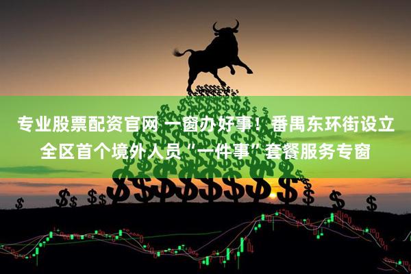 专业股票配资官网 一窗办好事！番禺东环街设立全区首个境外人员“一件事”套餐服务专窗