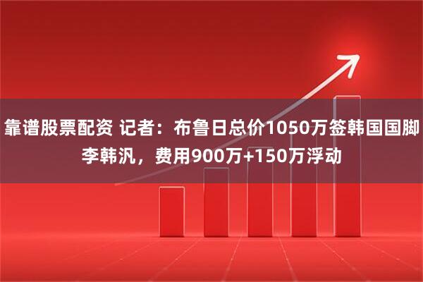 靠谱股票配资 记者：布鲁日总价1050万签韩国国脚李韩汎，费用900万+150万浮动