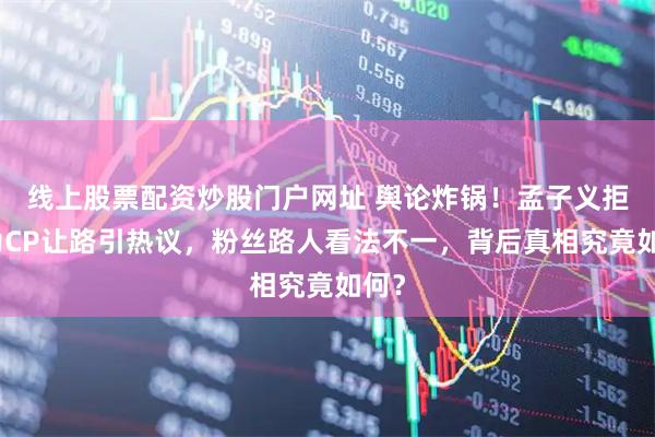 线上股票配资炒股门户网址 舆论炸锅！孟子义拒绝为CP让路引热议，粉丝路人看法不一，背后真相究竟如何？