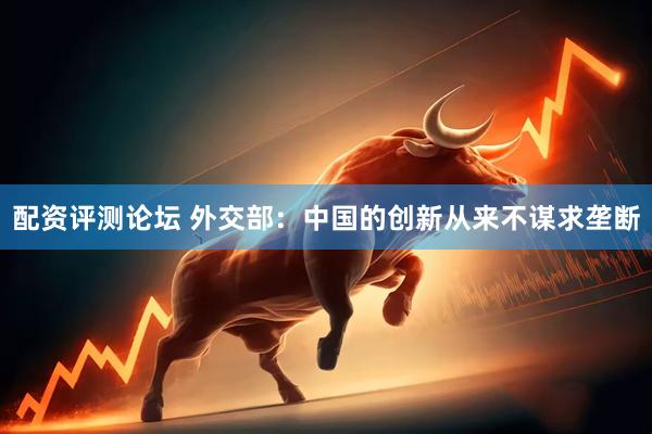 配资评测论坛 外交部：中国的创新从来不谋求垄断