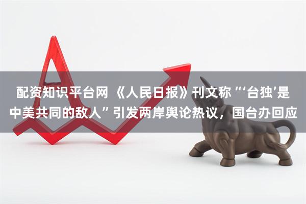 配资知识平台网 《人民日报》刊文称“‘台独’是中美共同的敌人”引发两岸舆论热议，国台办回应